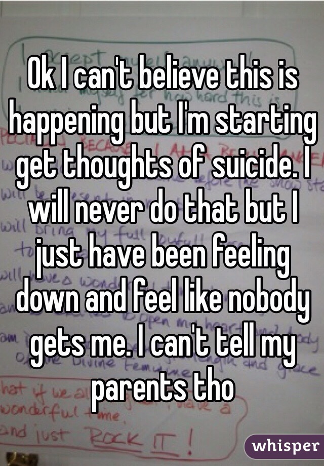 Ok I can't believe this is happening but I'm starting get thoughts of suicide. I will never do that but I just have been feeling down and feel like nobody gets me. I can't tell my parents tho