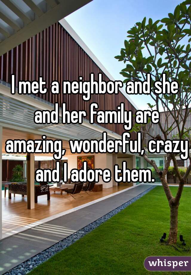 I met a neighbor and she and her family are amazing, wonderful, crazy and I adore them. 