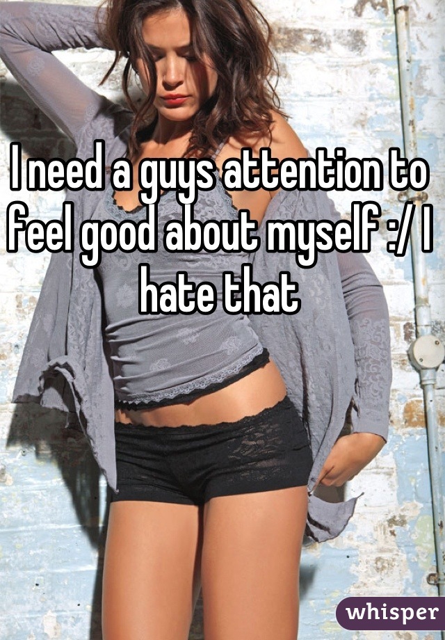 I need a guys attention to feel good about myself :/ I hate that