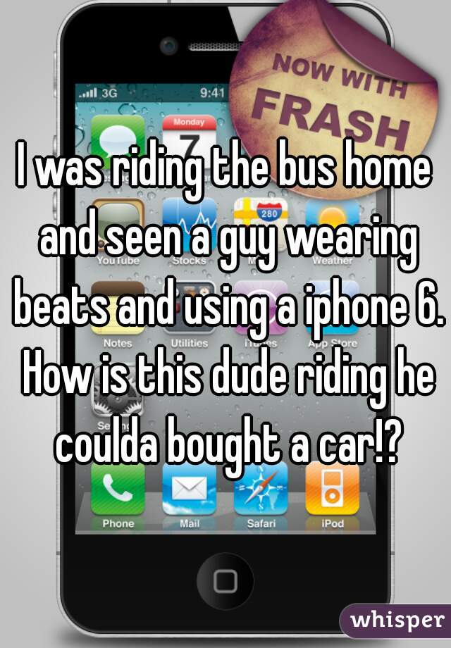 I was riding the bus home and seen a guy wearing beats and using a iphone 6. How is this dude riding he coulda bought a car!?