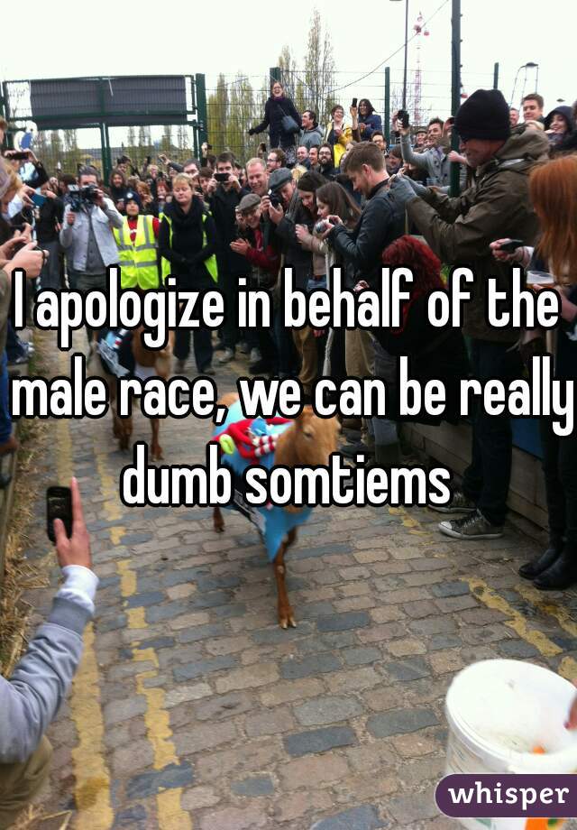 I apologize in behalf of the male race, we can be really dumb somtiems 