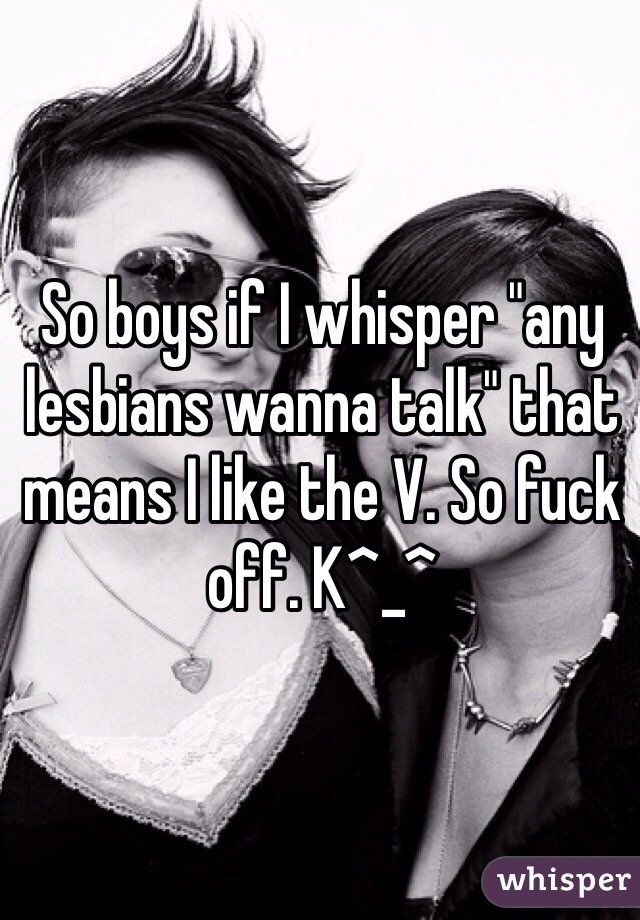 So boys if I whisper "any lesbians wanna talk" that means I like the V. So fuck off. K^_^ 