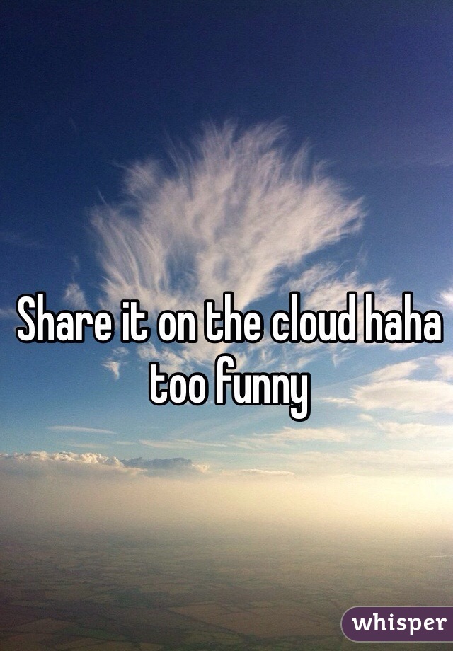 Share it on the cloud haha too funny 