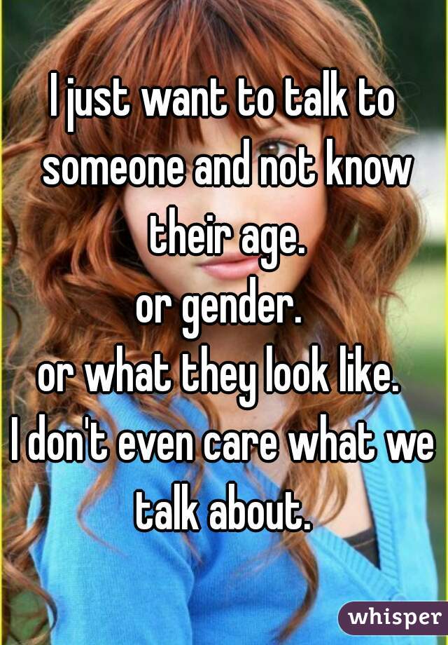 I just want to talk to someone and not know their age.
or gender. 
or what they look like. 
I don't even care what we talk about. 
