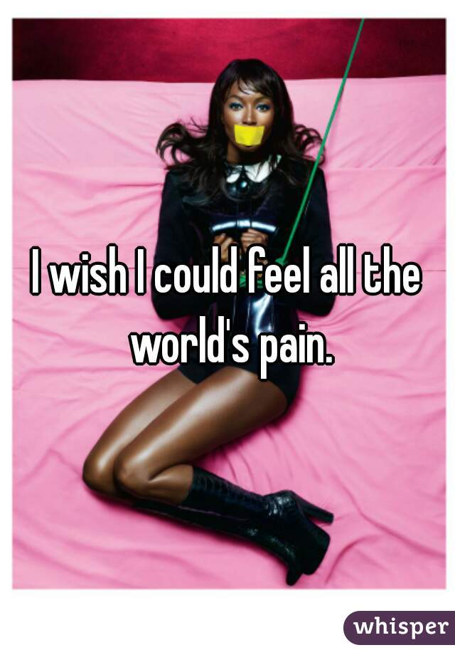 I wish I could feel all the world's pain.