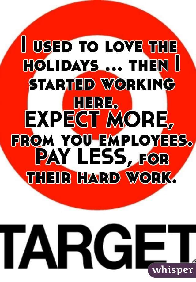 I used to love the holidays ... then I started working here.  
EXPECT MORE, from you employees. PAY LESS, for their hard work.