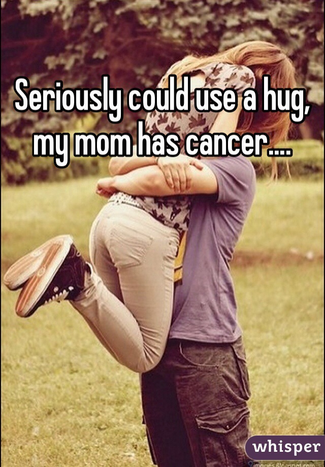 Seriously could use a hug, my mom has cancer....