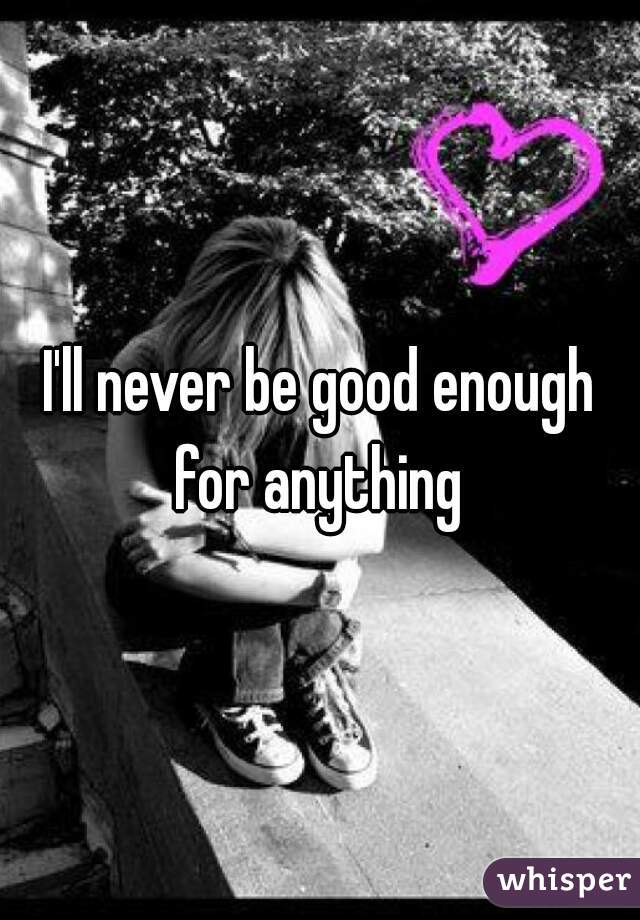 I'll never be good enough for anything 