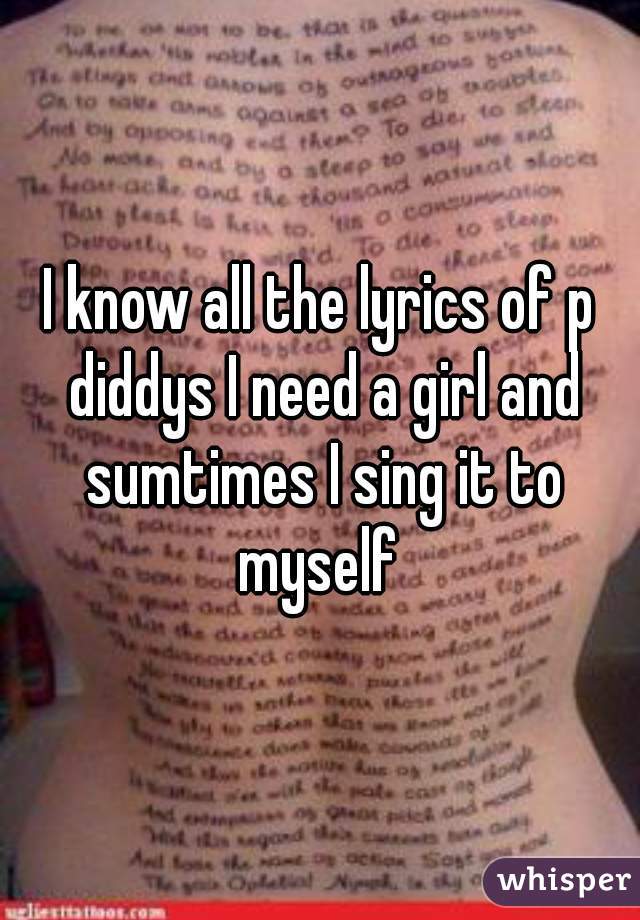 I know all the lyrics of p diddys I need a girl and sumtimes I sing it to myself 