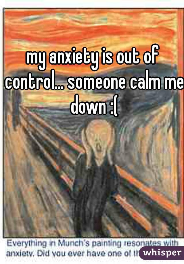 my anxiety is out of control... someone calm me down :(