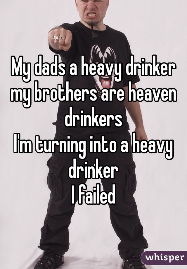 My dads a heavy drinker my brothers are heaven drinkers 
I'm turning into a heavy drinker
I failed 