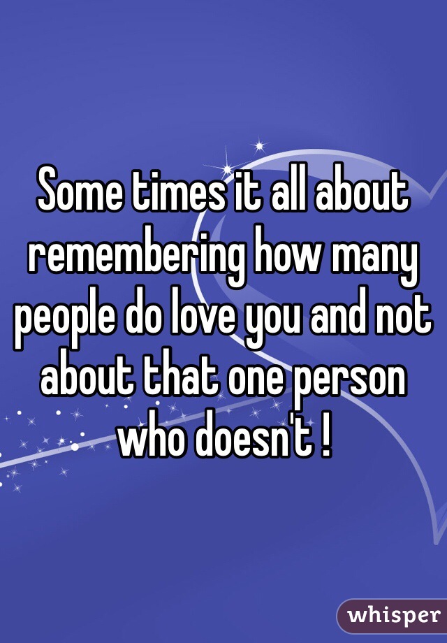 Some times it all about remembering how many people do love you and not about that one person who doesn't !