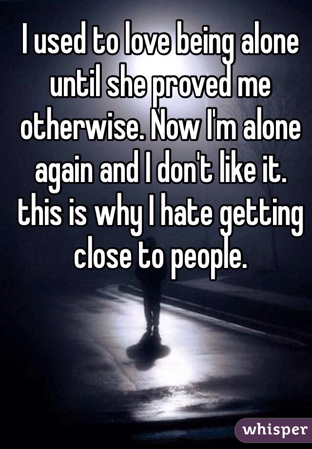 I used to love being alone until she proved me otherwise. Now I'm alone again and I don't like it. this is why I hate getting close to people.