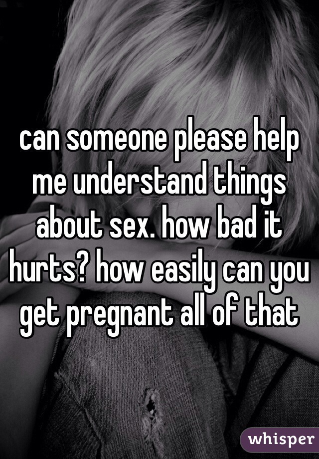 can someone please help me understand things about sex. how bad it hurts? how easily can you get pregnant all of that