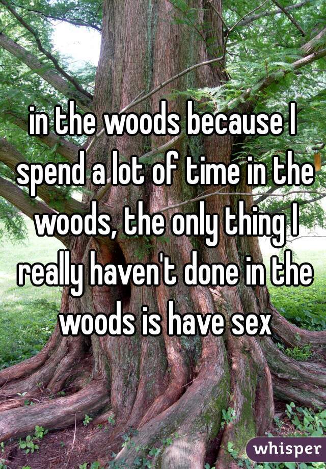in the woods because I spend a lot of time in the woods, the only thing I really haven't done in the woods is have sex
