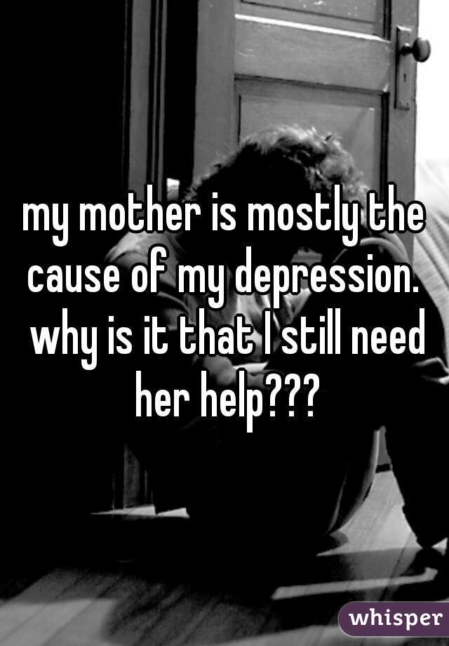 my mother is mostly the cause of my depression.  why is it that I still need her help???