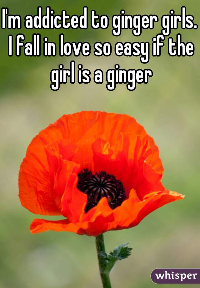 I'm addicted to ginger girls. I fall in love so easy if the girl is a ginger