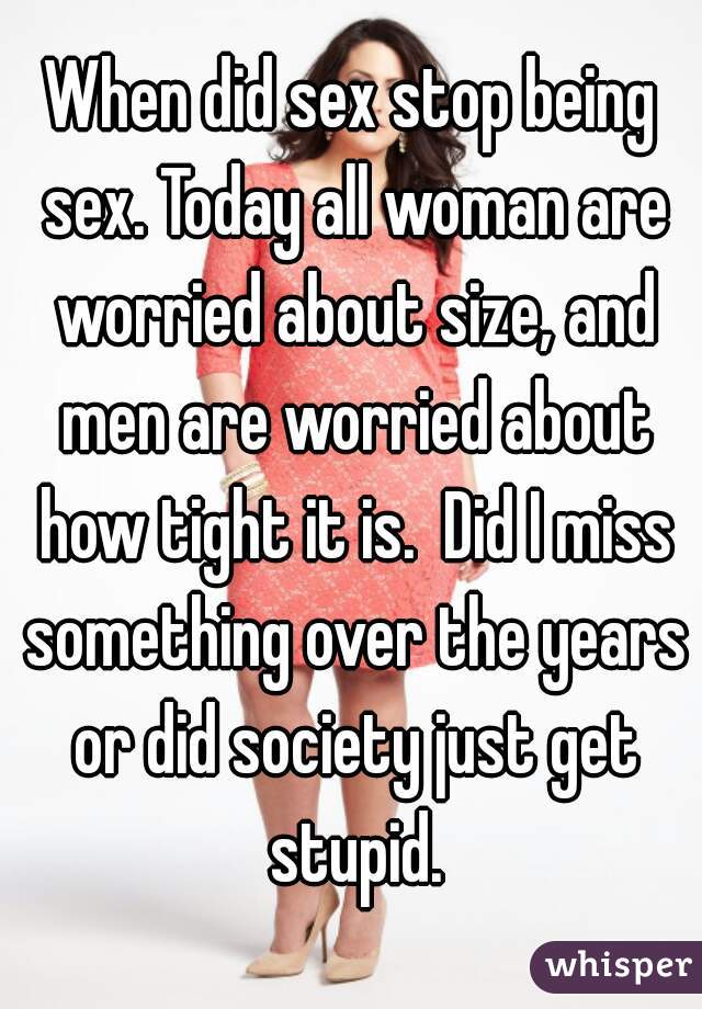 When did sex stop being sex. Today all woman are worried about size, and men are worried about how tight it is.  Did I miss something over the years or did society just get stupid.