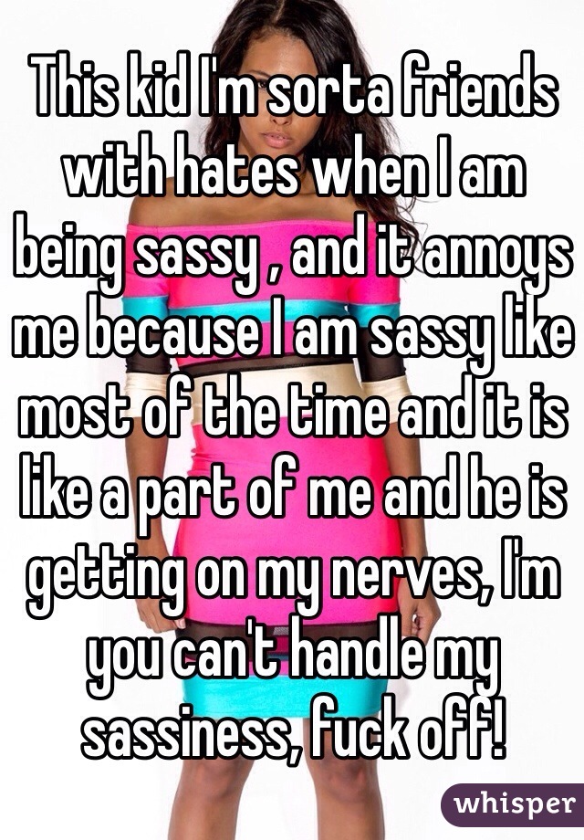 This kid I'm sorta friends with hates when I am being sassy , and it annoys me because I am sassy like most of the time and it is like a part of me and he is getting on my nerves, I'm you can't handle my sassiness, fuck off! 