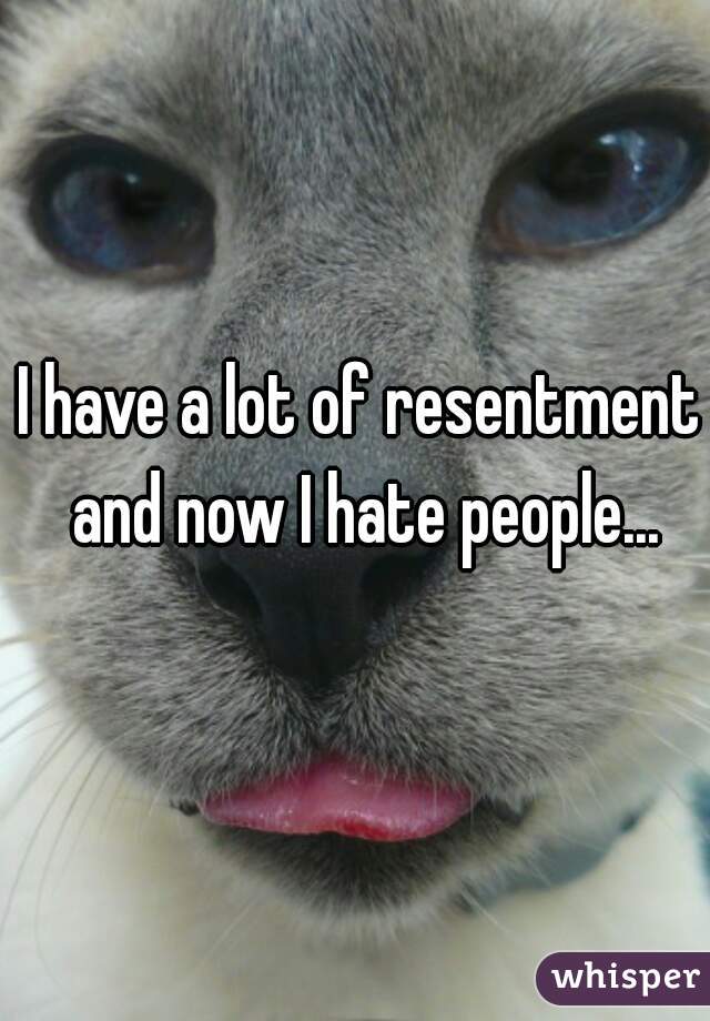 I have a lot of resentment and now I hate people...
