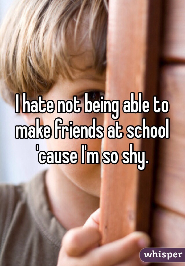 I hate not being able to make friends at school 'cause I'm so shy.
