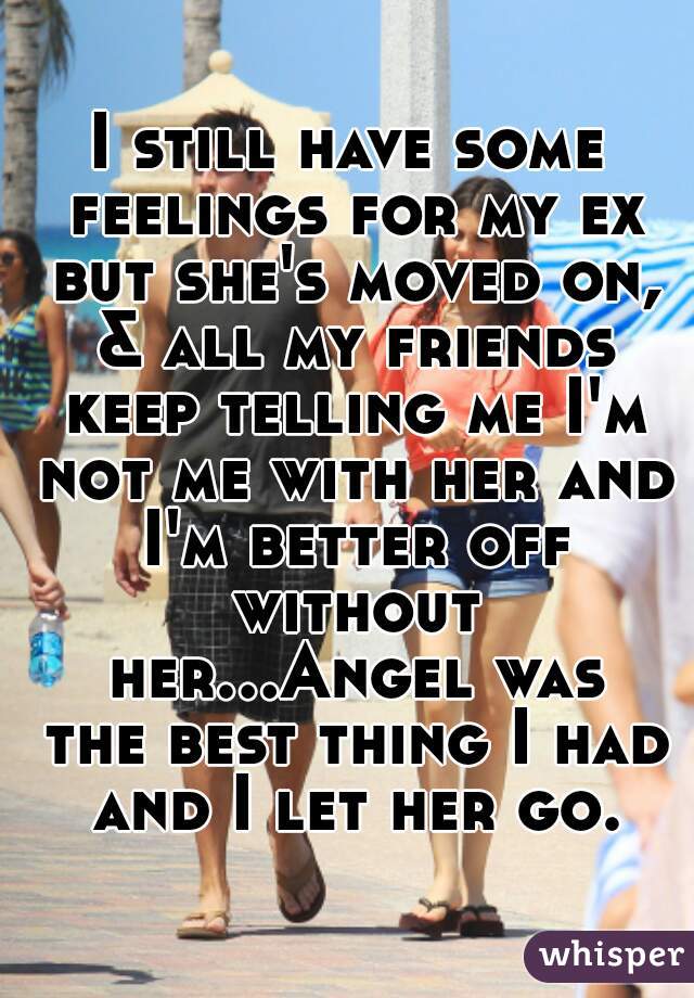 I still have some feelings for my ex but she's moved on, & all my friends keep telling me I'm not me with her and I'm better off without her...Angel was the best thing I had and I let her go.