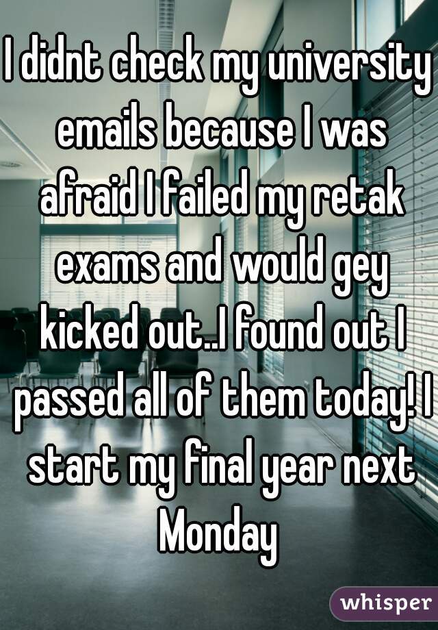 I didnt check my university emails because I was afraid I failed my retak exams and would gey kicked out..I found out I passed all of them today! I start my final year next Monday 