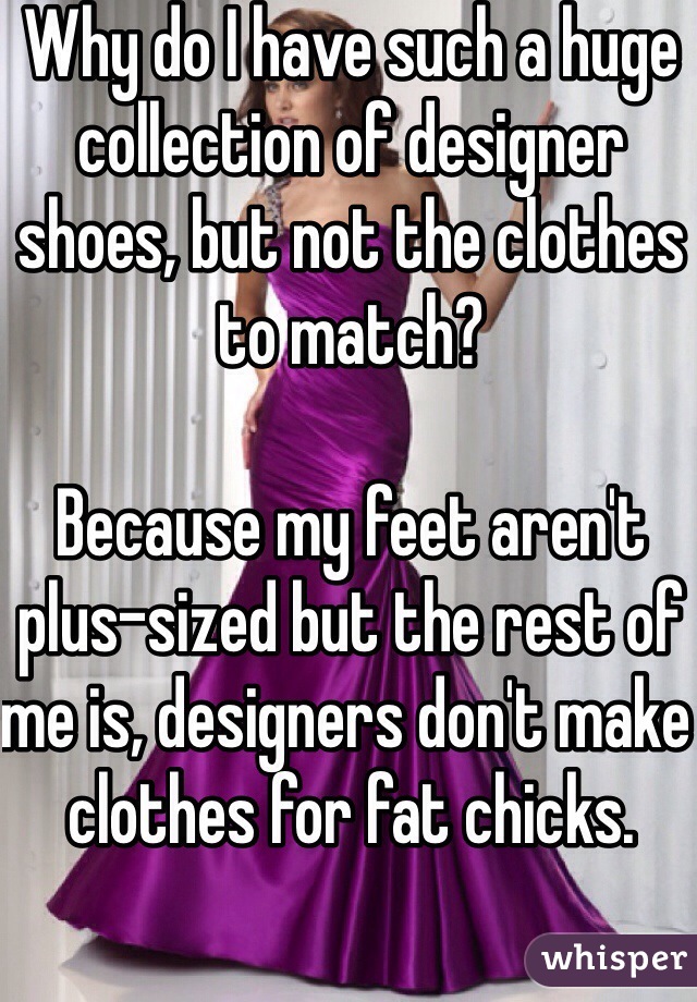 Why do I have such a huge collection of designer shoes, but not the clothes to match? 

Because my feet aren't plus-sized but the rest of me is, designers don't make clothes for fat chicks. 