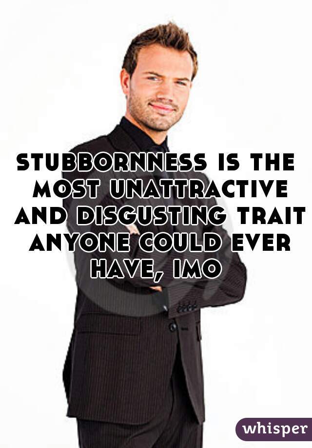 stubbornness is the most unattractive and disgusting trait anyone could ever have, imo 