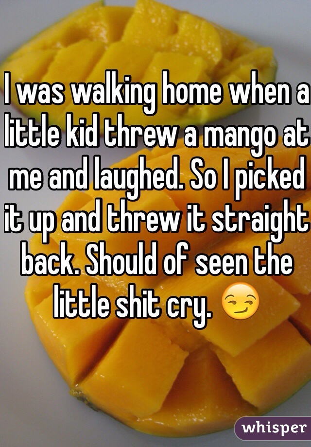 I was walking home when a little kid threw a mango at me and laughed. So I picked it up and threw it straight back. Should of seen the little shit cry. 😏