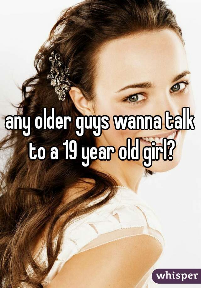 any older guys wanna talk to a 19 year old girl?