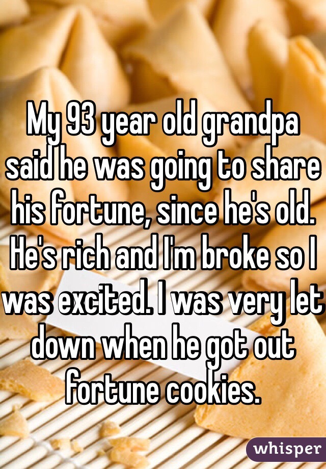 My 93 year old grandpa said he was going to share his fortune, since he's old. He's rich and I'm broke so I was excited. I was very let down when he got out fortune cookies. 