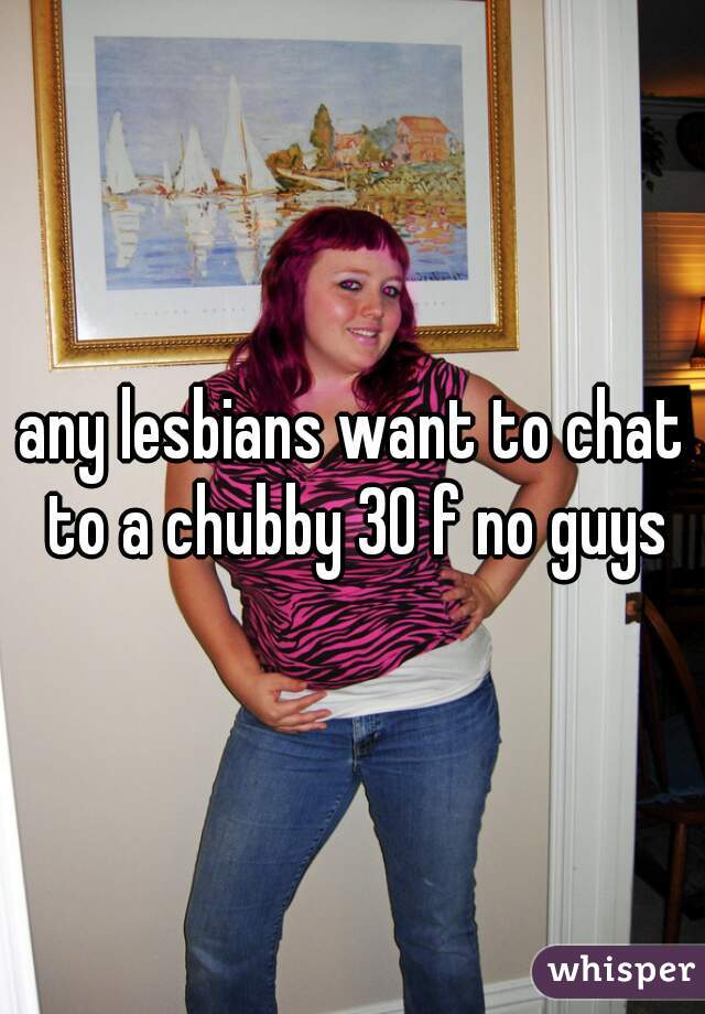 any lesbians want to chat to a chubby 30 f no guys