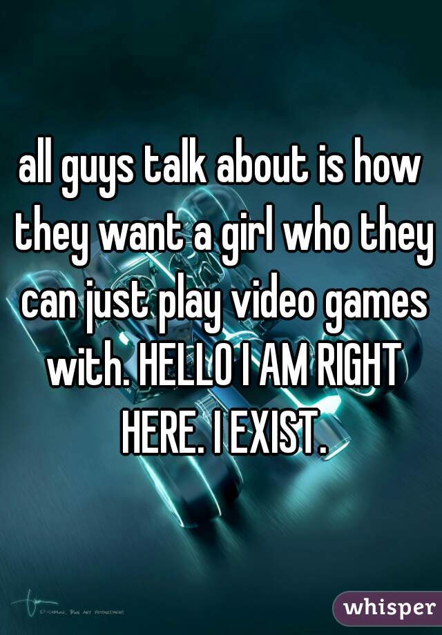 all guys talk about is how they want a girl who they can just play video games with. HELLO I AM RIGHT HERE. I EXIST.