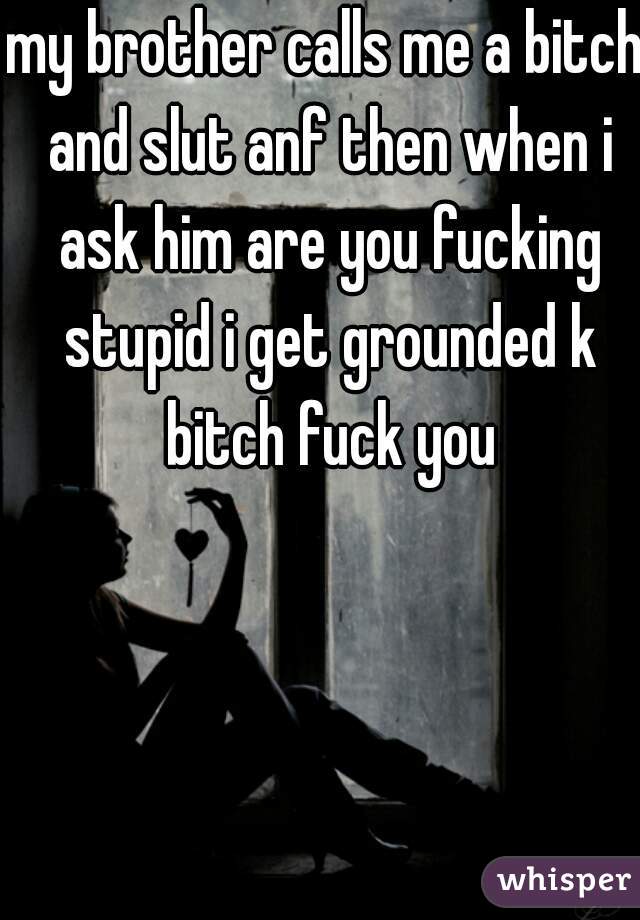 my brother calls me a bitch and slut anf then when i ask him are you fucking stupid i get grounded k bitch fuck you