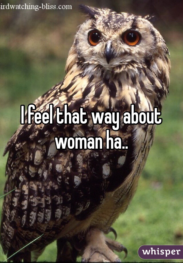 I feel that way about woman ha..