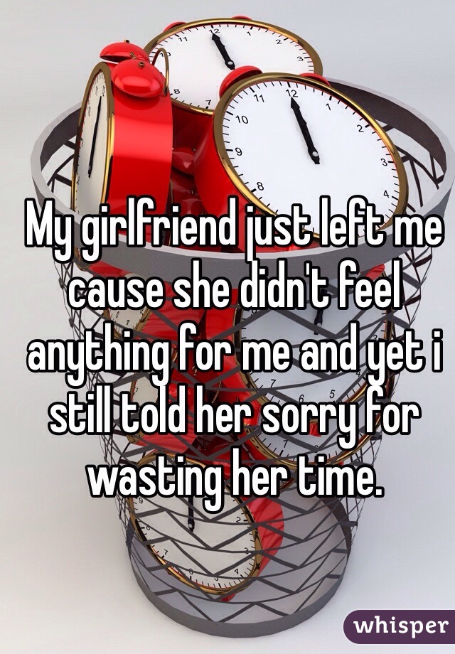 My girlfriend just left me cause she didn't feel anything for me and yet i still told her sorry for wasting her time.