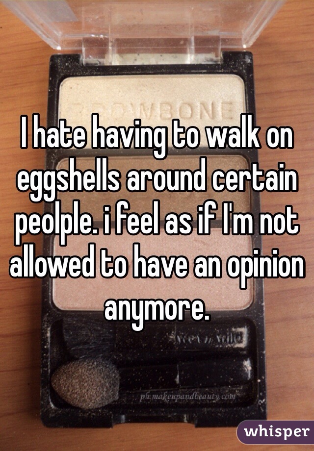 I hate having to walk on eggshells around certain peolple. i feel as if I'm not allowed to have an opinion anymore.