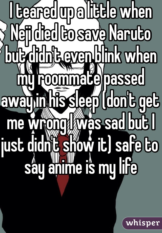 I teared up a little when Neji died to save Naruto but didn't even blink when my roommate passed away in his sleep (don't get me wrong I was sad but I just didn't show it) safe to say anime is my life