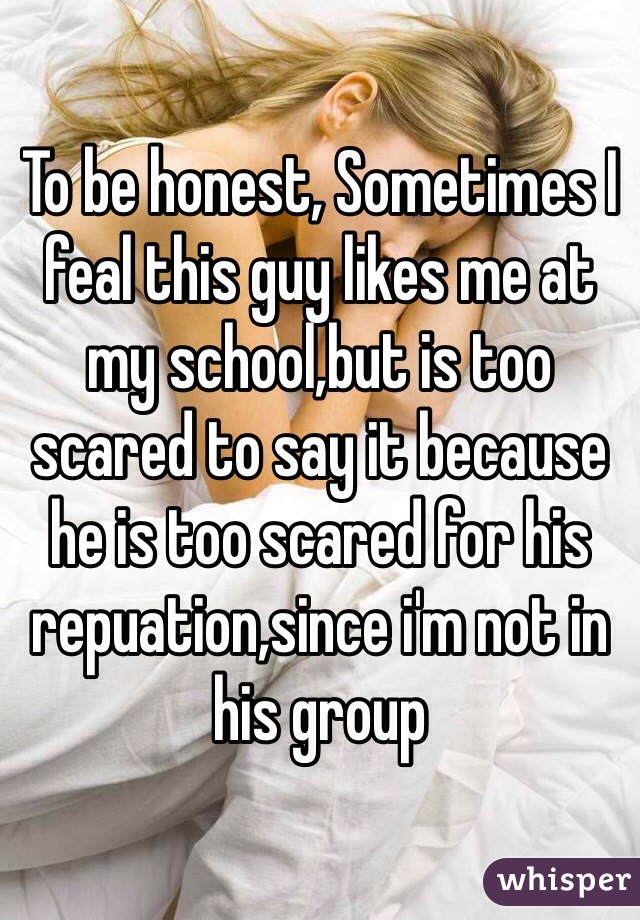 To be honest, Sometimes I feal this guy likes me at my school,but is too scared to say it because he is too scared for his repuation,since i'm not in his group