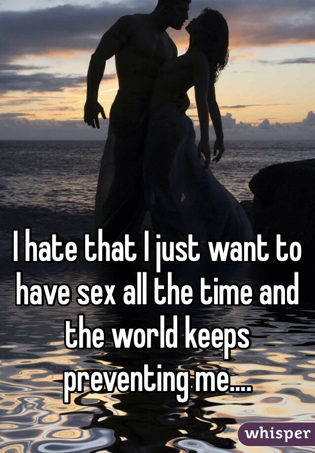 I hate that I just want to have sex all the time and the world keeps preventing me.... 