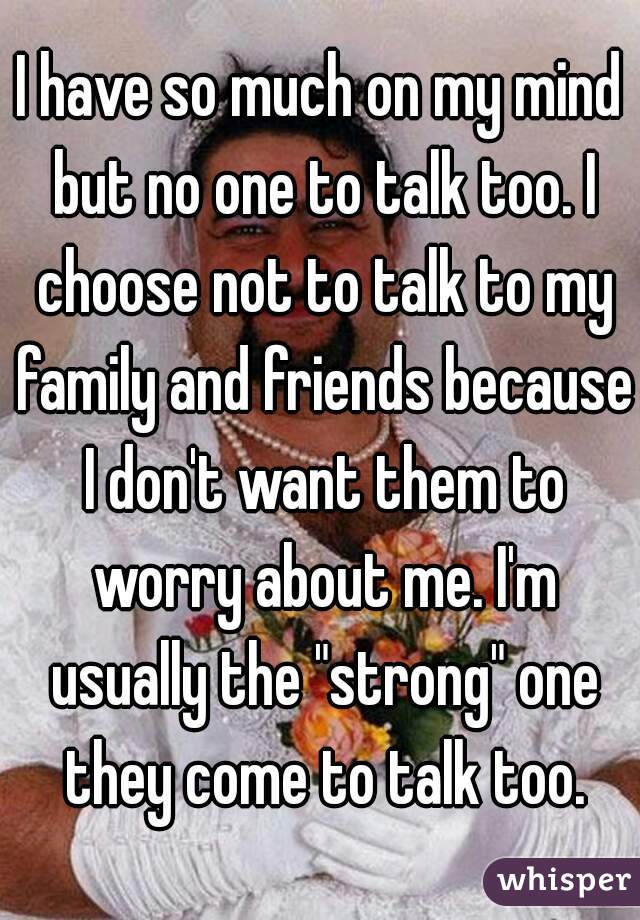I have so much on my mind but no one to talk too. I choose not to talk to my family and friends because I don't want them to worry about me. I'm usually the "strong" one they come to talk too.