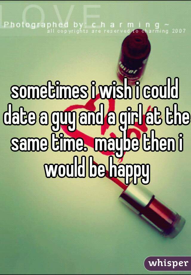 sometimes i wish i could date a guy and a girl at the same time.  maybe then i would be happy
