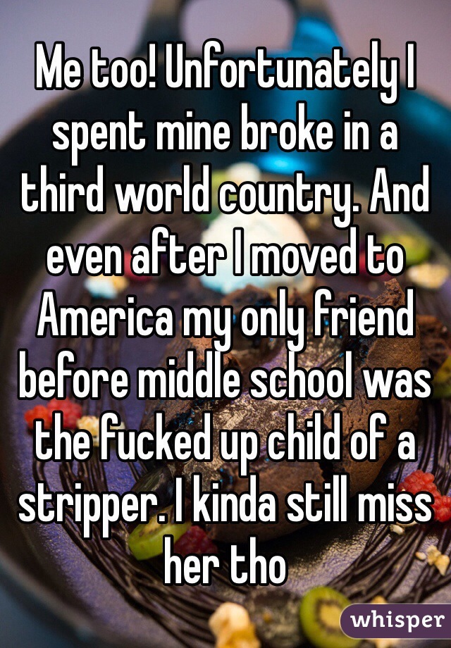 Me too! Unfortunately I spent mine broke in a third world country. And even after I moved to America my only friend before middle school was the fucked up child of a stripper. I kinda still miss her tho