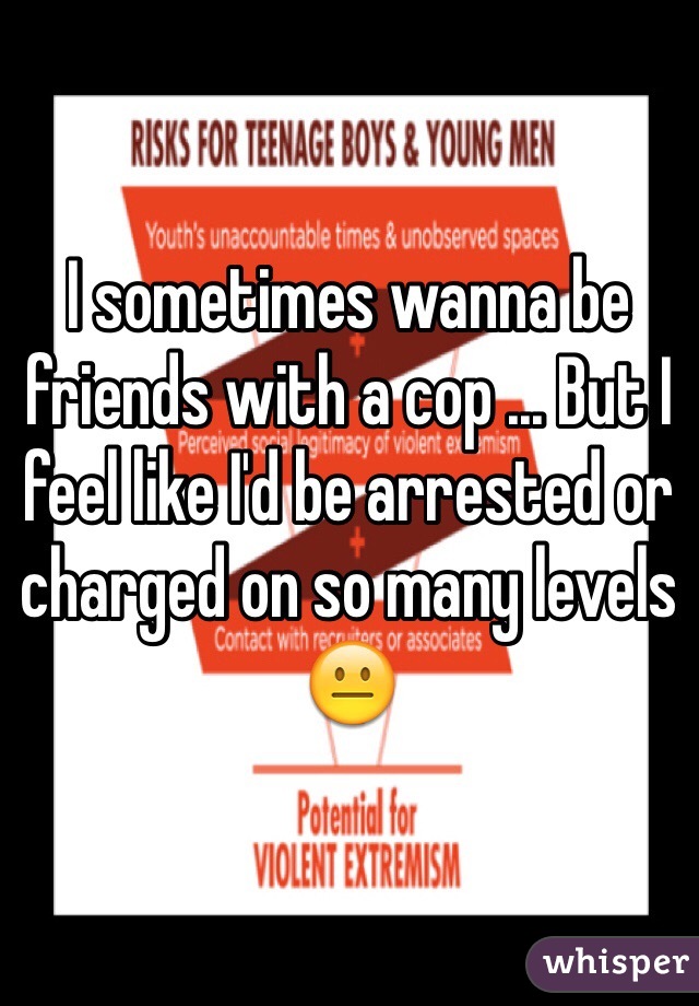 I sometimes wanna be friends with a cop ... But I feel like I'd be arrested or charged on so many levels 😐