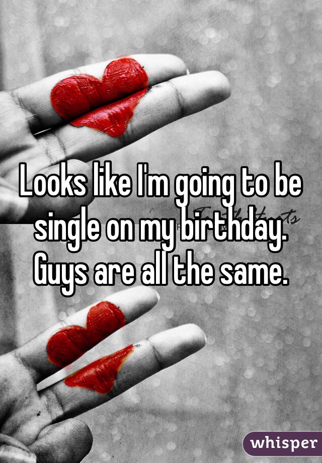 Looks like I'm going to be single on my birthday. Guys are all the same. 