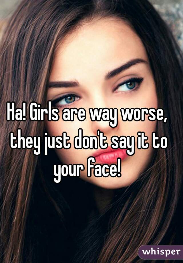 Ha! Girls are way worse, they just don't say it to your face! 