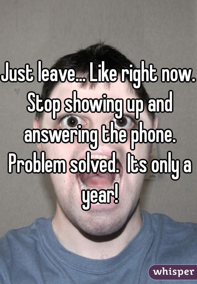 Just leave... Like right now. Stop showing up and answering the phone. Problem solved.  Its only a year!