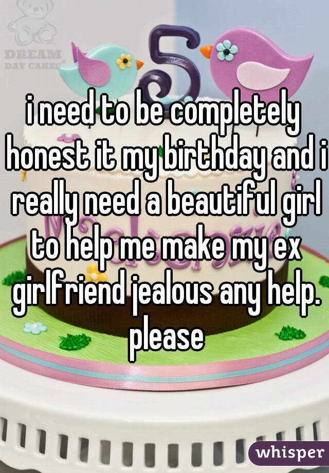 i need to be completely honest it my birthday and i really need a beautiful girl to help me make my ex girlfriend jealous any help. please