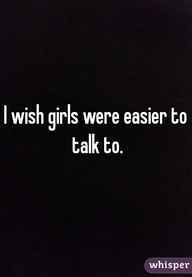 I wish girls were easier to talk to.